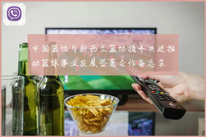 中国篮协与新西兰篮协携手共进推动篮球事业发展签署合作备忘录