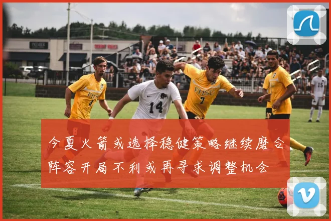今夏火箭或选择稳健策略继续磨合阵容开局不利或再寻求调整机会