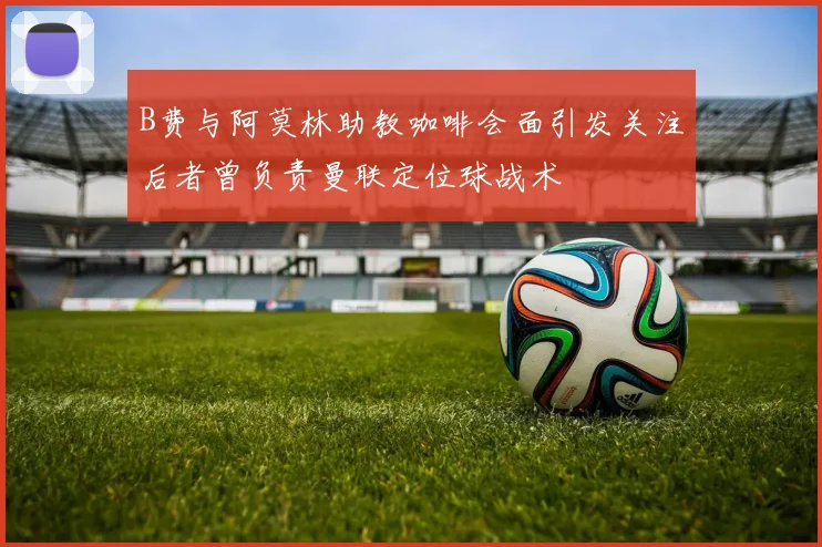 B费与阿莫林助教咖啡会面引发关注后者曾负责曼联定位球战术