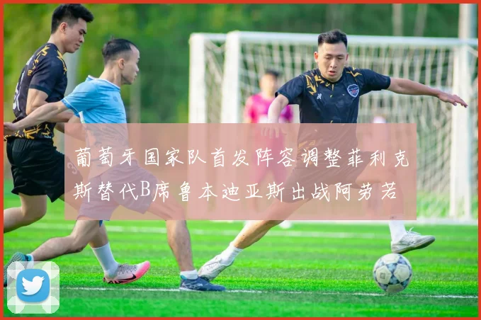 葡萄牙国家队首发阵容调整菲利克斯替代B席鲁本迪亚斯出战阿劳若