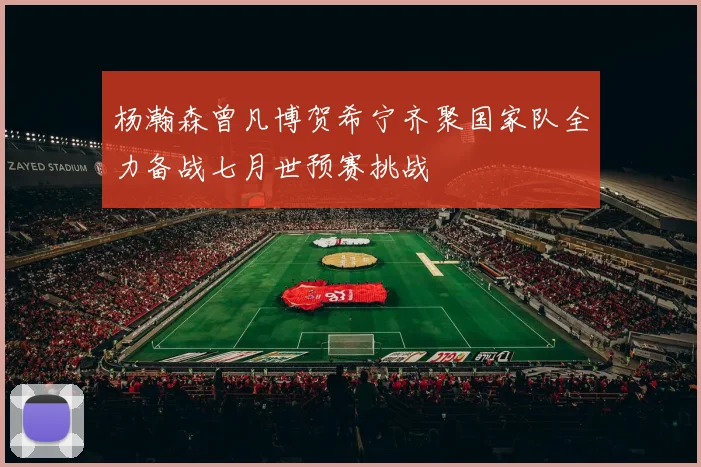 杨瀚森曾凡博贺希宁齐聚国家队全力备战七月世预赛挑战