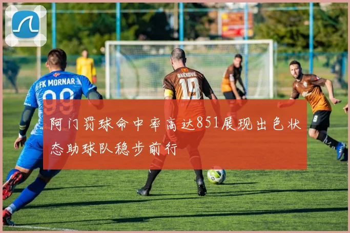 阿门罚球命中率高达851展现出色状态助球队稳步前行