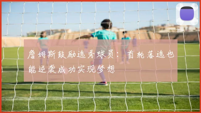 詹姆斯鼓励选秀球员：首轮落选也能逆袭成功实现梦想
