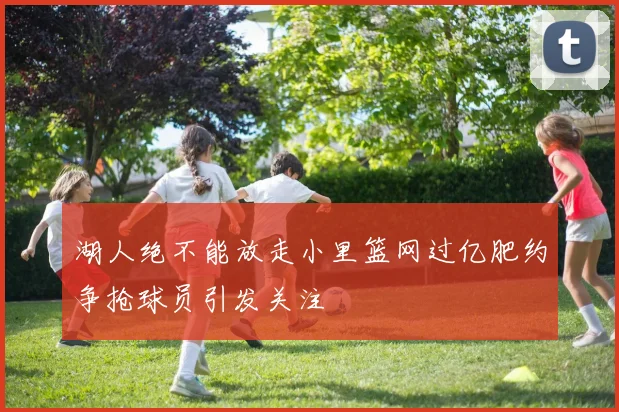 湖人绝不能放走小里篮网过亿肥约争抢球员引发关注