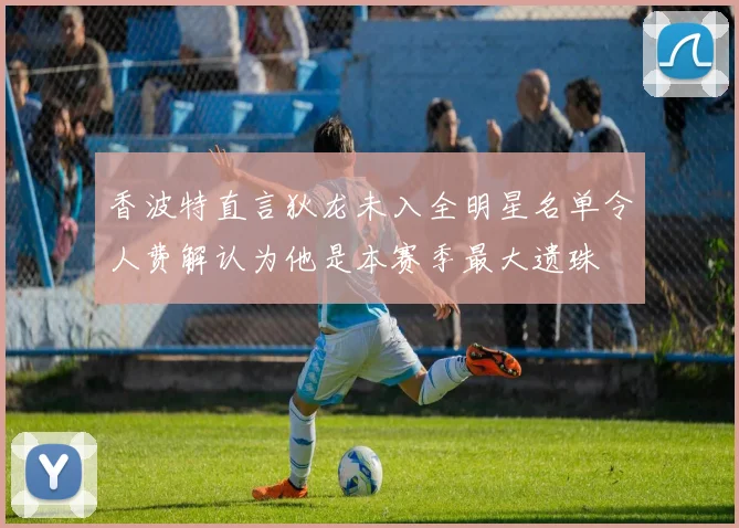 香波特直言狄龙未入全明星名单令人费解认为他是本赛季最大遗珠