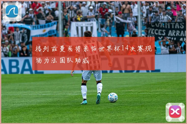 格列兹曼或将亲临世界杯14决赛现场为法国队助威