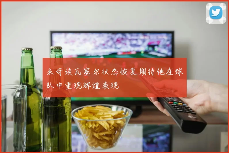 米奇谈瓦塞尔状态恢复期待他在球队中重现辉煌表现