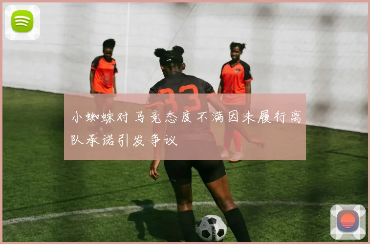 小蜘蛛对马竞态度不满因未履行离队承诺引发争议