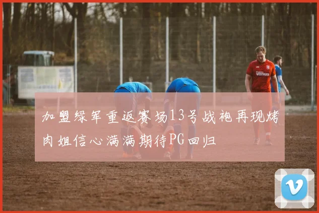 加盟绿军重返赛场13号战袍再现烤肉姐信心满满期待PG回归