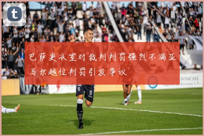 巴萨更衣室对裁判判罚强烈不满亚马尔越位判罚引发争议
