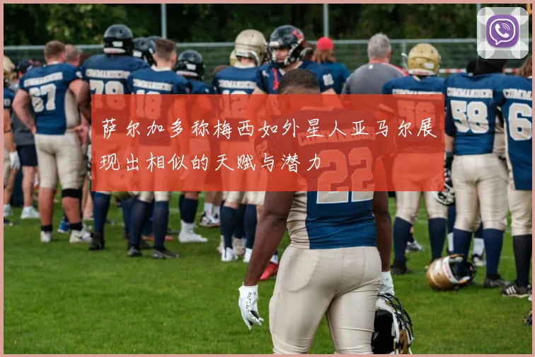 萨尔加多称梅西如外星人亚马尔展现出相似的天赋与潜力